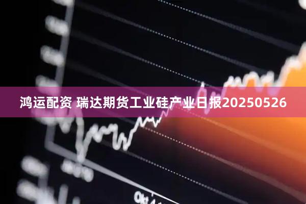 鸿运配资 瑞达期货工业硅产业日报20250526