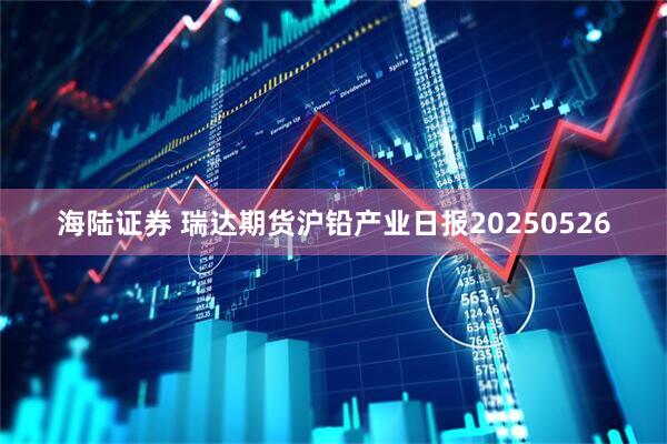 海陆证券 瑞达期货沪铅产业日报20250526