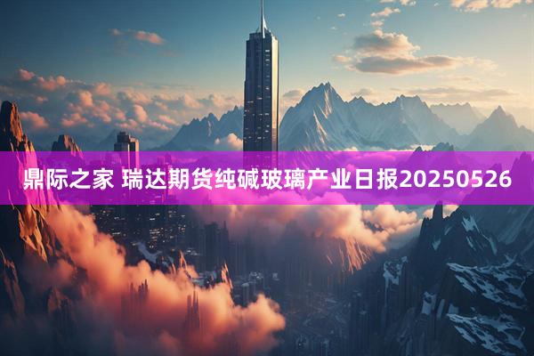 鼎际之家 瑞达期货纯碱玻璃产业日报20250526