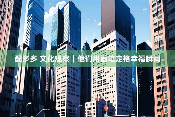 配多多 文化观察｜他们用画笔定格幸福瞬间
