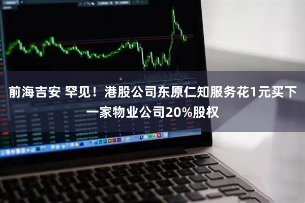前海吉安 罕见！港股公司东原仁知服务花1元买下一家物业公司20%股权