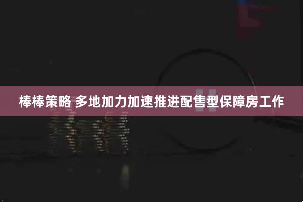 棒棒策略 多地加力加速推进配售型保障房工作