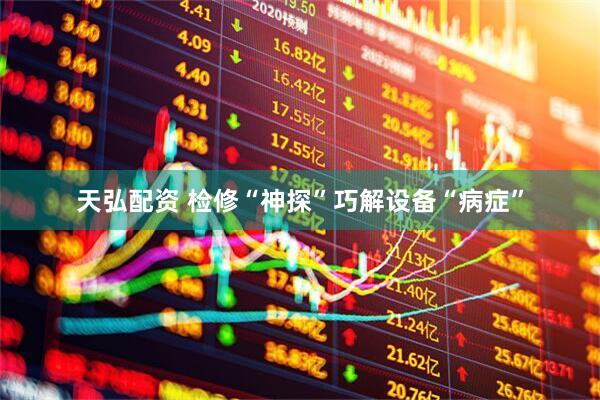 天弘配资 检修“神探”巧解设备“病症”