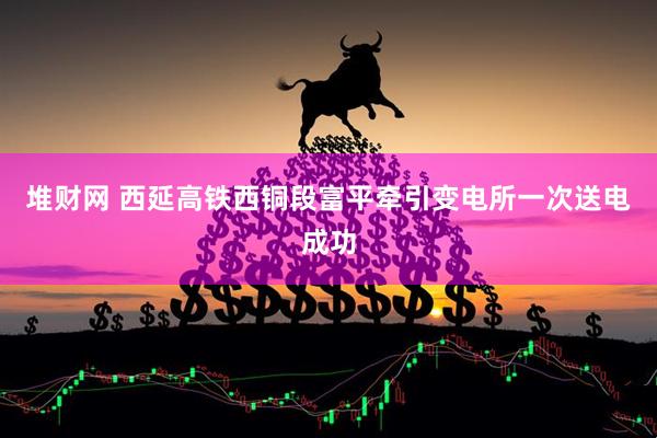 堆财网 西延高铁西铜段富平牵引变电所一次送电成功