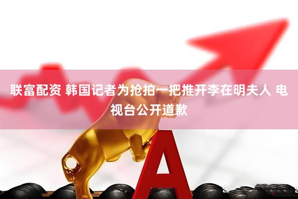 联富配资 韩国记者为抢拍一把推开李在明夫人 电视台公开道歉