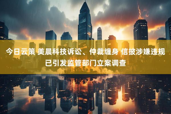 今日云策 美晨科技诉讼、仲裁缠身 信披涉嫌违规已引发监管部门立案调查