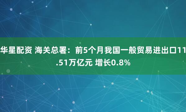 华星配资 海关总署：前5个月我国一般贸易进出口11.51万亿元 增长0.8%
