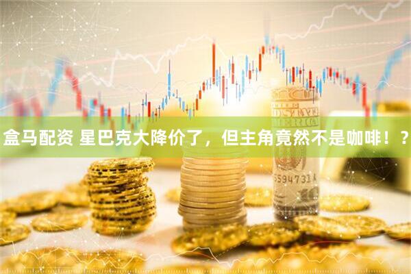 盒马配资 星巴克大降价了，但主角竟然不是咖啡！？