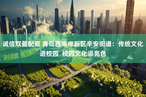 诚信双盈配资 青岛西海岸新区辛安街道：传统文化进校园  校园文化添亮色