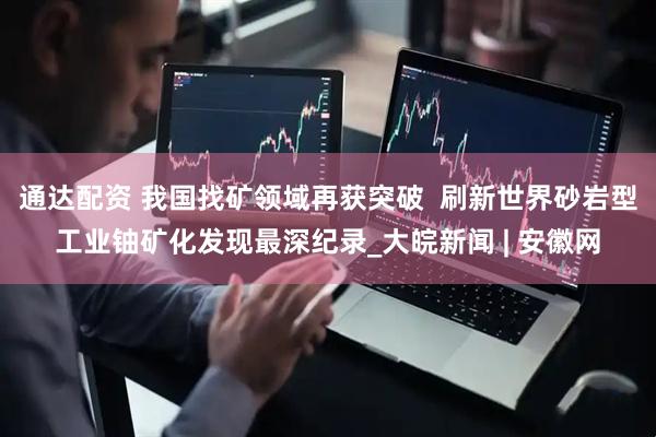 通达配资 我国找矿领域再获突破  刷新世界砂岩型工业铀矿化发现最深纪录_大皖新闻 | 安徽网