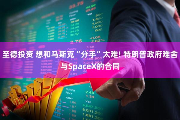 至德投资 想和马斯克“分手”太难! 特朗普政府难舍与SpaceX的合同