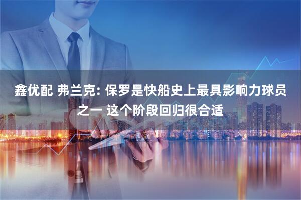 鑫优配 弗兰克: 保罗是快船史上最具影响力球员之一 这个阶段回归很合适