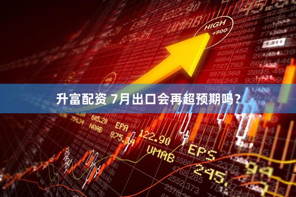 升富配资 7月出口会再超预期吗？