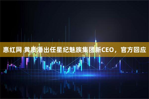 惠红网 黄质潘出任星纪魅族集团新CEO，官方回应