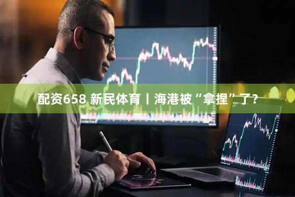 配资658 新民体育丨海港被“拿捏”了？