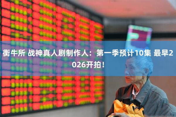 衡牛所 战神真人剧制作人：第一季预计10集 最早2026开拍！