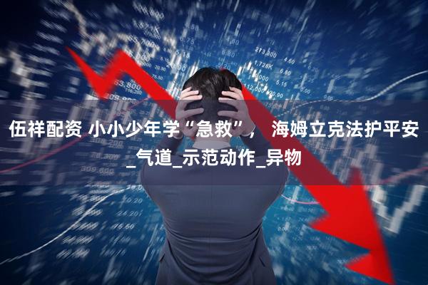 伍祥配资 小小少年学“急救”， 海姆立克法护平安_气道_示范动作_异物