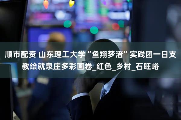 顺市配资 山东理工大学“鱼翔梦渚”实践团一日支教绘就泉庄多彩画卷_红色_乡村_石旺峪