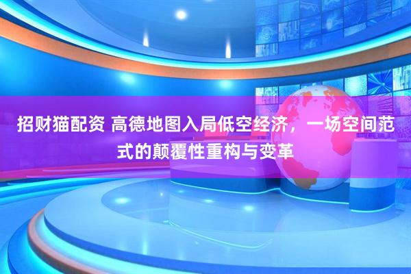 招财猫配资 高德地图入局低空经济，一场空间范式的颠覆性重构与变革