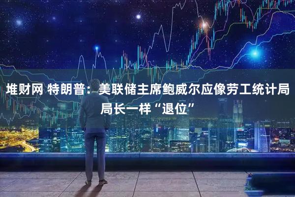 堆财网 特朗普：美联储主席鲍威尔应像劳工统计局局长一样“退位”