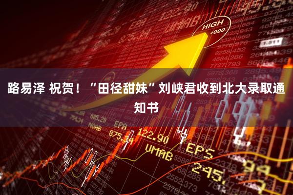 路易泽 祝贺！“田径甜妹”刘峡君收到北大录取通知书