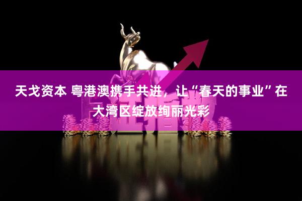 天戈资本 粤港澳携手共进，让“春天的事业”在大湾区绽放绚丽光彩
