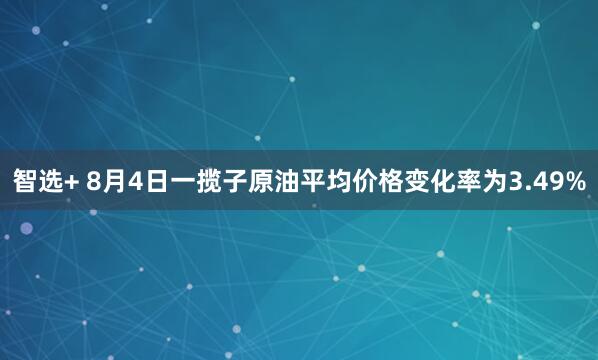 智选+ 8月4日一揽子原油平均价格变化率为3.49%