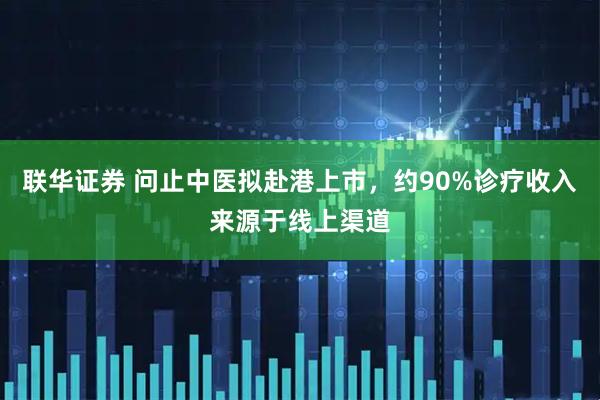 联华证券 问止中医拟赴港上市，约90%诊疗收入来源于线上渠道