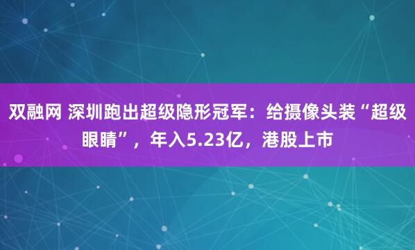 双融网 深圳跑出超级隐形冠军：给摄像头装“超级眼睛”，年入5.23亿，港股上市