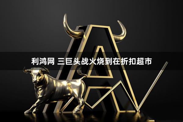 利鸿网 三巨头战火烧到在折扣超市
