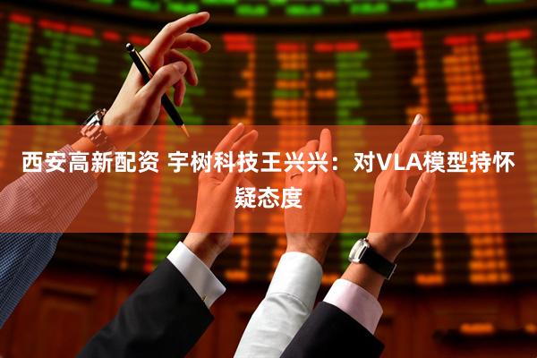 西安高新配资 宇树科技王兴兴：对VLA模型持怀疑态度