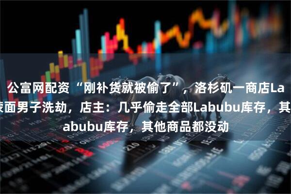 公富网配资 “刚补货就被偷了”，洛杉矶一商店Labubu被4名蒙面男子洗劫，店主：几乎偷走全部Labubu库存，其他商品都没动