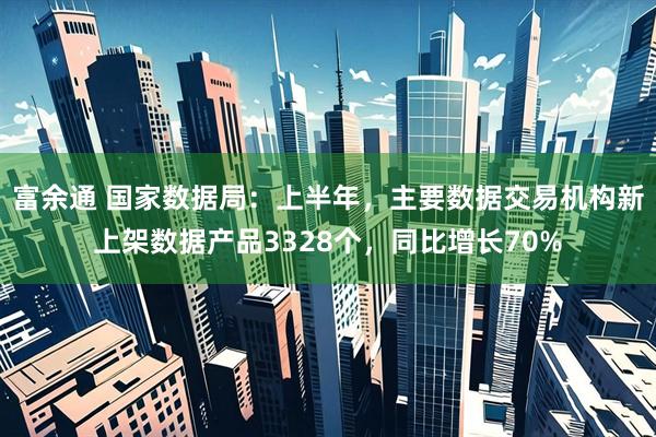 富余通 国家数据局：上半年，主要数据交易机构新上架数据产品3328个，同比增长70%