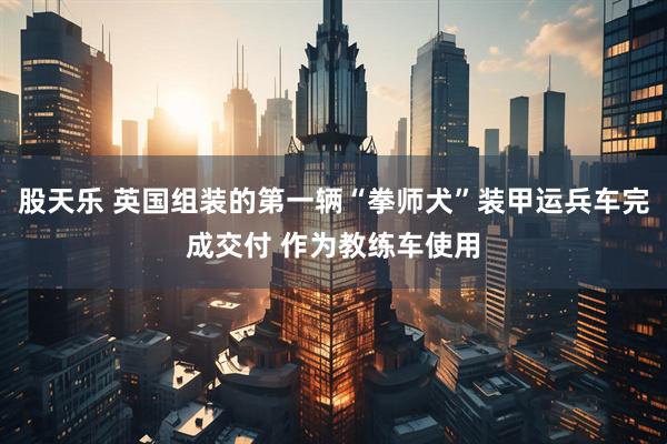 股天乐 英国组装的第一辆“拳师犬”装甲运兵车完成交付 作为教练车使用