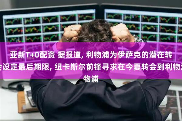 亚新T+0配资 据报道, 利物浦为伊萨克的潜在转会设定最后期限, 纽卡斯尔前锋寻求在今夏转会到利物浦