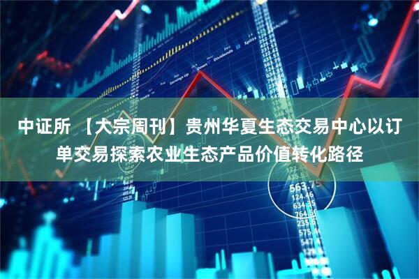 中证所 【大宗周刊】贵州华夏生态交易中心以订单交易探索农业生态产品价值转化路径
