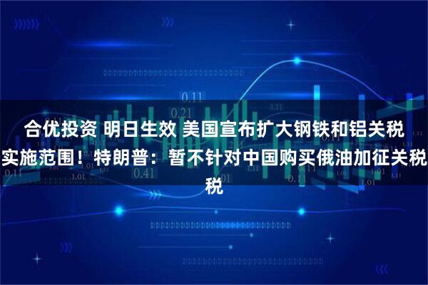 合优投资 明日生效 美国宣布扩大钢铁和铝关税实施范围！特朗普：暂不针对中国购买俄油加征关税