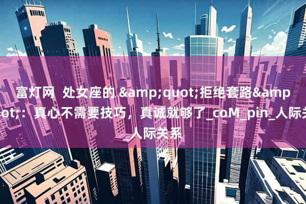 富灯网  处女座的 &quot;拒绝套路&quot;：真心不需要技巧，真诚就够了_coM_pin_人际关系