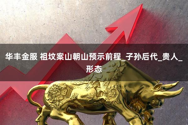 华丰金服 祖坟案山朝山预示前程_子孙后代_贵人_形态