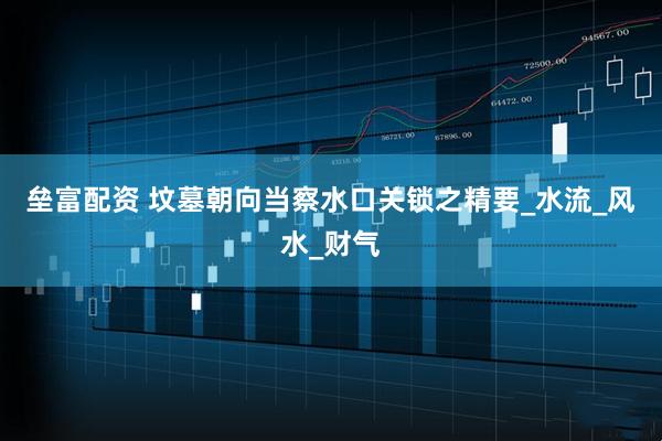 垒富配资 坟墓朝向当察水口关锁之精要_水流_风水_财气