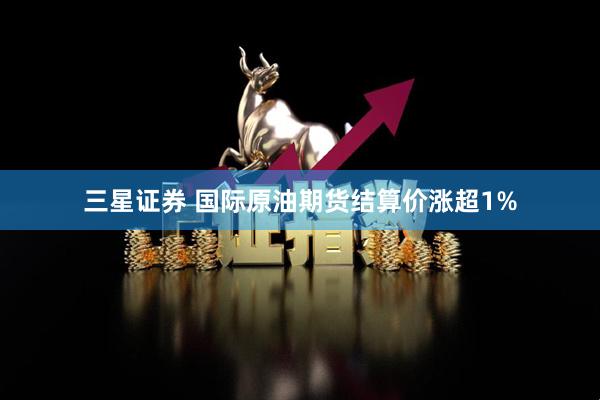 三星证券 国际原油期货结算价涨超1%