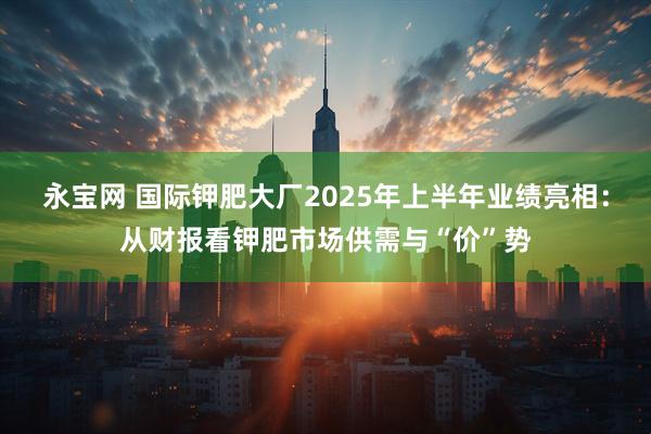 永宝网 国际钾肥大厂2025年上半年业绩亮相：从财报看钾肥市场供需与“价”势