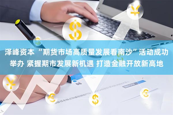 泽峰资本 “期货市场高质量发展看南沙”活动成功举办 紧握期市发展新机遇 打造金融开放新高地