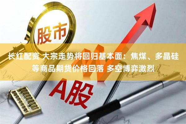 长红配资 大宗走势将回归基本面：焦煤、多晶硅等商品期货价格回落 多空博弈激烈