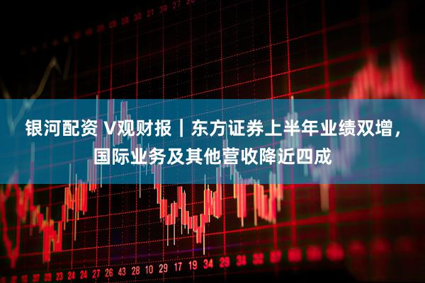 银河配资 V观财报｜东方证券上半年业绩双增，国际业务及其他营收降近四成