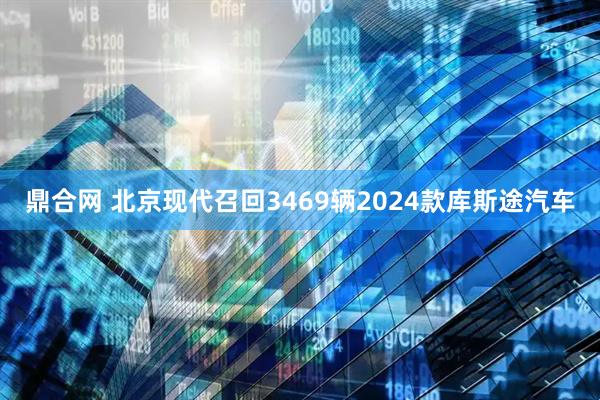 鼎合网 北京现代召回3469辆2024款库斯途汽车