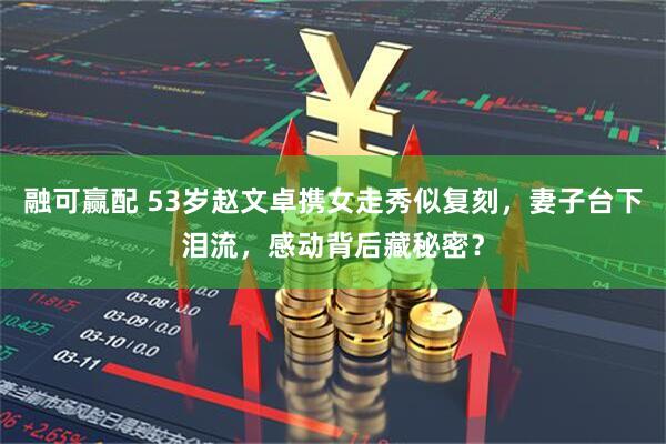 融可赢配 53岁赵文卓携女走秀似复刻，妻子台下泪流，感动背后藏秘密？