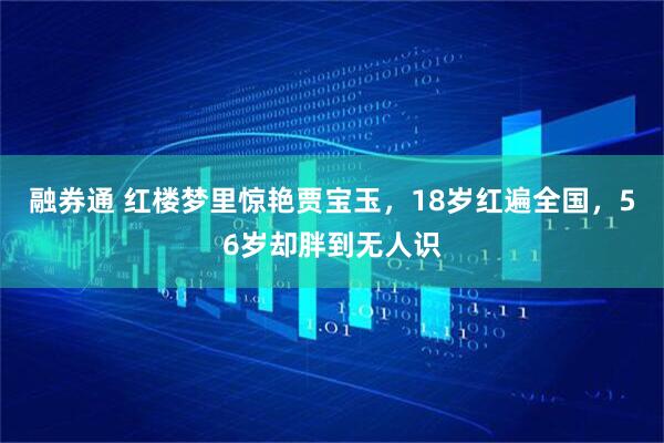 融券通 红楼梦里惊艳贾宝玉，18岁红遍全国，56岁却胖到无人识