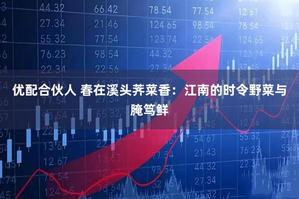 优配合伙人 春在溪头荠菜香：江南的时令野菜与腌笃鲜
