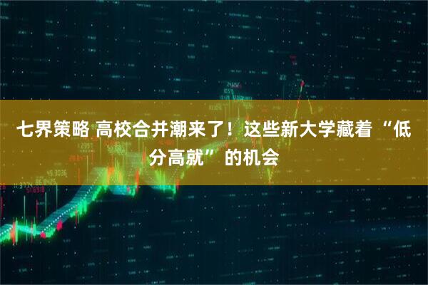 七界策略 高校合并潮来了！这些新大学藏着 “低分高就” 的机会